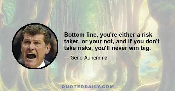 Bottom line, you're either a risk taker, or your not, and if you don't take risks, you'll never win big.