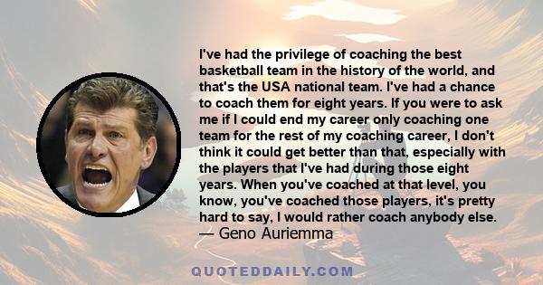 I've had the privilege of coaching the best basketball team in the history of the world, and that's the USA national team. I've had a chance to coach them for eight years. If you were to ask me if I could end my career