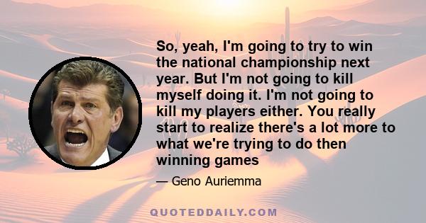 So, yeah, I'm going to try to win the national championship next year. But I'm not going to kill myself doing it. I'm not going to kill my players either. You really start to realize there's a lot more to what we're