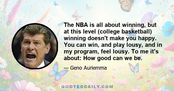 The NBA is all about winning, but at this level (college basketball) winning doesn't make you happy. You can win, and play lousy, and in my program, feel lousy. To me it's about: How good can we be.