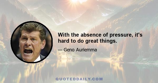 With the absence of pressure, it's hard to do great things.