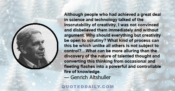 Although people who had achieved a great deal in science and technology talked of the inscrutability of creativity, I was not convinced and disbelieved them immediately and without argument. Why should everything but