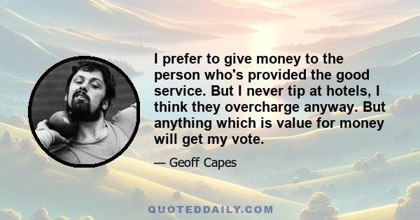 I prefer to give money to the person who's provided the good service. But I never tip at hotels, I think they overcharge anyway. But anything which is value for money will get my vote.