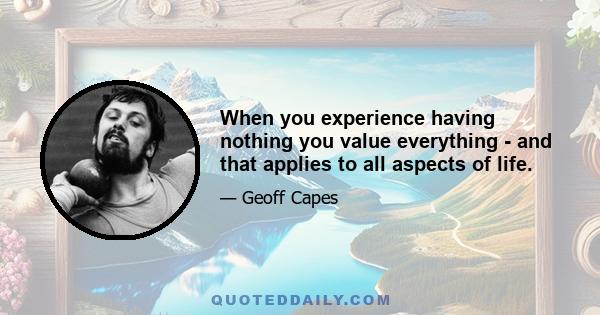 When you experience having nothing you value everything - and that applies to all aspects of life.