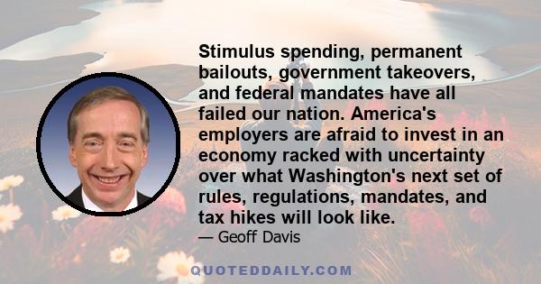 Stimulus spending, permanent bailouts, government takeovers, and federal mandates have all failed our nation. America's employers are afraid to invest in an economy racked with uncertainty over what Washington's next