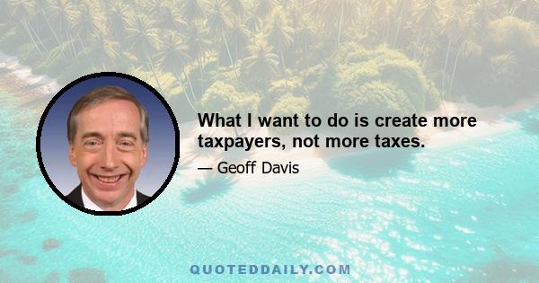 What I want to do is create more taxpayers, not more taxes.