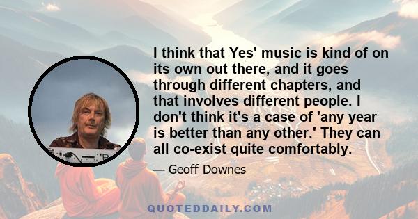 I think that Yes' music is kind of on its own out there, and it goes through different chapters, and that involves different people. I don't think it's a case of 'any year is better than any other.' They can all