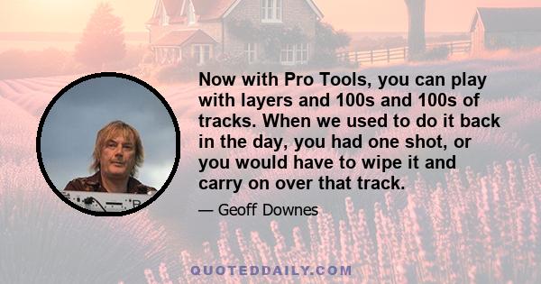 Now with Pro Tools, you can play with layers and 100s and 100s of tracks. When we used to do it back in the day, you had one shot, or you would have to wipe it and carry on over that track.