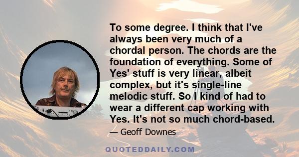 To some degree. I think that I've always been very much of a chordal person. The chords are the foundation of everything. Some of Yes' stuff is very linear, albeit complex, but it's single-line melodic stuff. So I kind