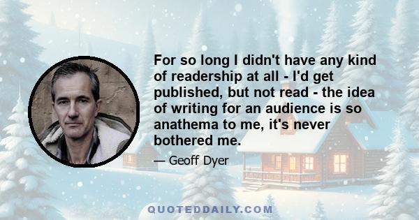 For so long I didn't have any kind of readership at all - I'd get published, but not read - the idea of writing for an audience is so anathema to me, it's never bothered me.