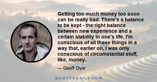 Getting too much money too soon can be really bad. There's a balance to be kept - the right balance between new experience and a certain stability in one's life. I'm conscious of all these things in a way that, earlier