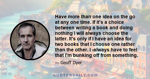 Have more than one idea on the go at any one time. If it's a choice between writing a book and doing nothing I will always choose the latter. It's only if I have an idea for two books that I choose one rather than the