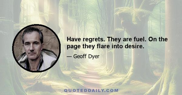 Have regrets. They are fuel. On the page they flare into desire.