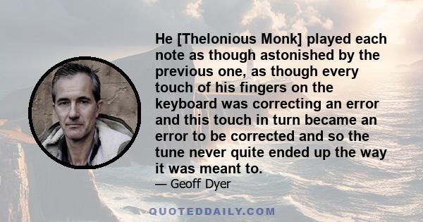 He [Thelonious Monk] played each note as though astonished by the previous one, as though every touch of his fingers on the keyboard was correcting an error and this touch in turn became an error to be corrected and so