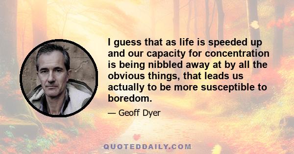 I guess that as life is speeded up and our capacity for concentration is being nibbled away at by all the obvious things, that leads us actually to be more susceptible to boredom.