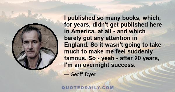 I published so many books, which, for years, didn't get published here in America, at all - and which barely got any attention in England. So it wasn't going to take much to make me feel suddenly famous. So - yeah -