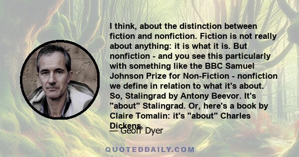 I think, about the distinction between fiction and nonfiction. Fiction is not really about anything: it is what it is. But nonfiction - and you see this particularly with something like the BBC Samuel Johnson Prize for