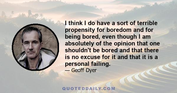 I think I do have a sort of terrible propensity for boredom and for being bored, even though I am absolutely of the opinion that one shouldn't be bored and that there is no excuse for it and that it is a personal