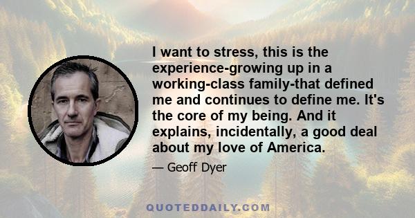 I want to stress, this is the experience-growing up in a working-class family-that defined me and continues to define me. It's the core of my being. And it explains, incidentally, a good deal about my love of America.