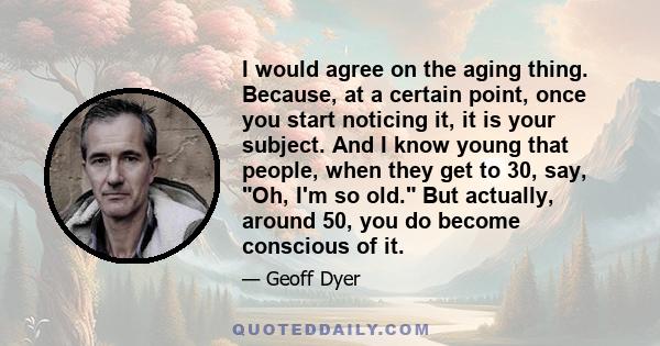 I would agree on the aging thing. Because, at a certain point, once you start noticing it, it is your subject. And I know young that people, when they get to 30, say, Oh, I'm so old. But actually, around 50, you do