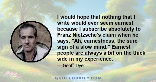 I would hope that nothing that I write would ever seem earnest because I subscribe absolutely to Franz Nietzsche's claim when he says, Ah, earnestness, the sure sign of a slow mind. Earnest people are always a bit on