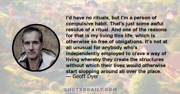 I'd have no rituals, but I'm a person of compulsive habit. That's just some awful residue of a ritual. And one of the reasons for that is my living this life, which is otherwise so free of obligations. It's not at all