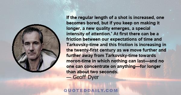 If the regular length of a shot is increased, one becomes bored, but if you keep on making it longer, a new quality emerges, a special intensity of attention.' At first there can be a friction between our expectations