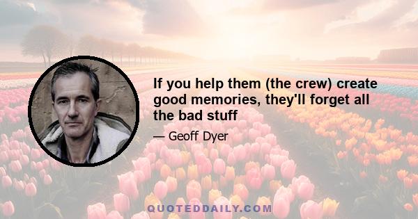 If you help them (the crew) create good memories, they'll forget all the bad stuff