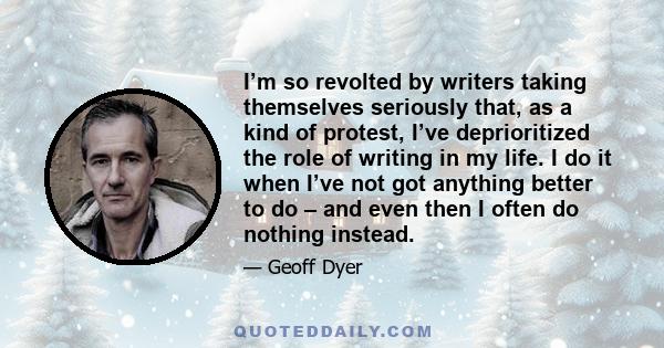 I’m so revolted by writers taking themselves seriously that, as a kind of protest, I’ve deprioritized the role of writing in my life. I do it when I’ve not got anything better to do – and even then I often do nothing