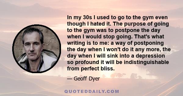 In my 30s I used to go to the gym even though I hated it. The purpose of going to the gym was to postpone the day when I would stop going. That's what writing is to me: a way of postponing the day when I won't do it any 