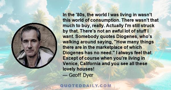 In the '80s, the world I was living in wasn't this world of consumption. There wasn't that much to buy, really. Actually I'm still struck by that. There's not an awful lot of stuff I want. Somebody quotes Diogenes,