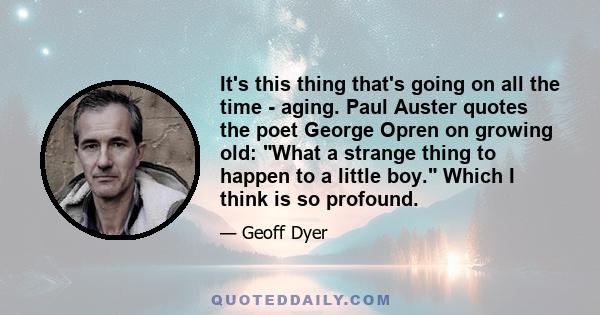 It's this thing that's going on all the time - aging. Paul Auster quotes the poet George Opren on growing old: What a strange thing to happen to a little boy. Which I think is so profound.