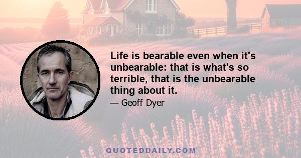 Life is bearable even when it's unbearable: that is what's so terrible, that is the unbearable thing about it.