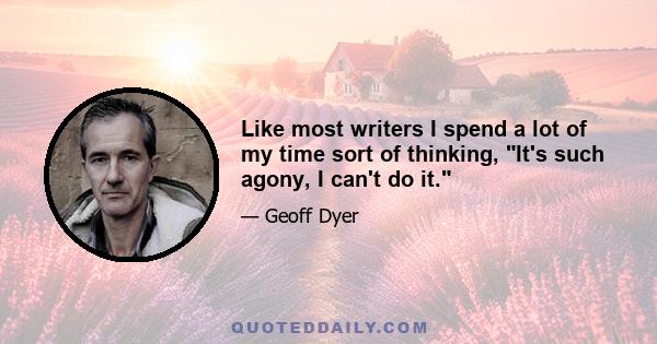 Like most writers I spend a lot of my time sort of thinking, It's such agony, I can't do it.