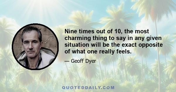 Nine times out of 10, the most charming thing to say in any given situation will be the exact opposite of what one really feels.