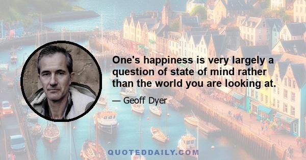 One's happiness is very largely a question of state of mind rather than the world you are looking at.