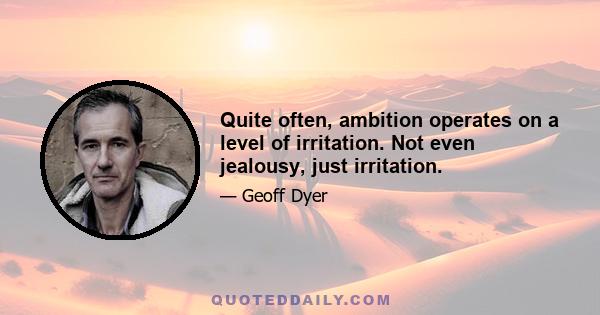 Quite often, ambition operates on a level of irritation. Not even jealousy, just irritation.