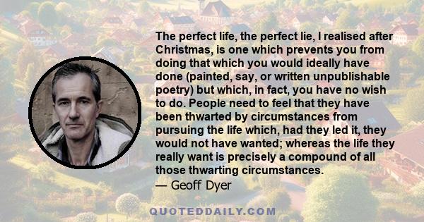 The perfect life, the perfect lie, I realised after Christmas, is one which prevents you from doing that which you would ideally have done (painted, say, or written unpublishable poetry) but which, in fact, you have no