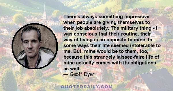 There's always something impressive when people are giving themselves to their job absolutely. The military thing - I was conscious that their routine, their way of living is so opposite to mine. In some ways their life 