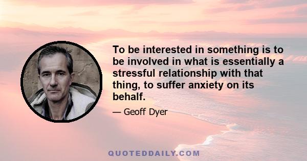 To be interested in something is to be involved in what is essentially a stressful relationship with that thing, to suffer anxiety on its behalf.