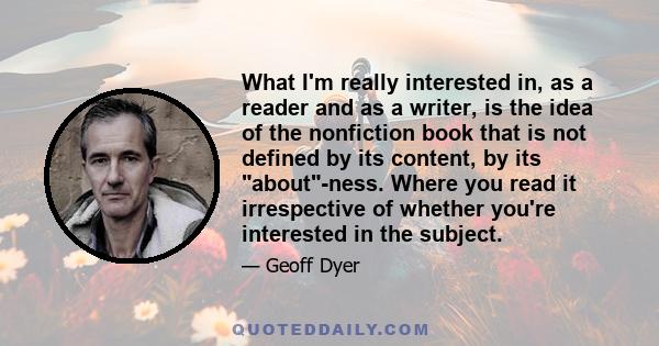 What I'm really interested in, as a reader and as a writer, is the idea of the nonfiction book that is not defined by its content, by its about-ness. Where you read it irrespective of whether you're interested in the