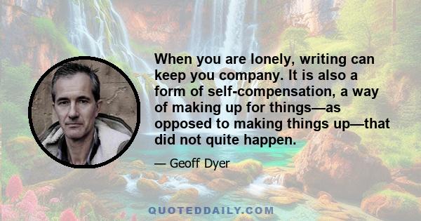 When you are lonely, writing can keep you company. It is also a form of self-compensation, a way of making up for things—as opposed to making things up—that did not quite happen.