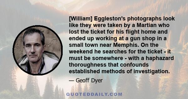 [William] Eggleston's photographs look like they were taken by a Martian who lost the ticket for his flight home and ended up working at a gun shop in a small town near Memphis. On the weekend he searches for the ticket 