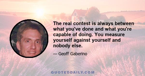 The real contest is always between what you've done and what you're capable of doing. You measure yourself against yourself and nobody else.