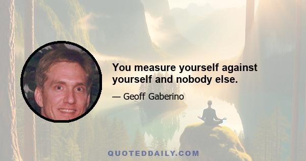 You measure yourself against yourself and nobody else.