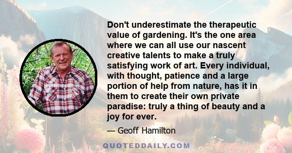 Don't underestimate the therapeutic value of gardening. It's the one area where we can all use our nascent creative talents to make a truly satisfying work of art. Every individual, with thought, patience and a large