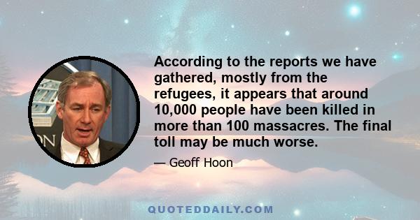 According to the reports we have gathered, mostly from the refugees, it appears that around 10,000 people have been killed in more than 100 massacres. The final toll may be much worse.