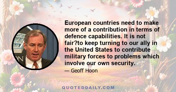 European countries need to make more of a contribution in terms of defence capabilities. It is not fair?to keep turning to our ally in the United States to contribute military forces to problems which involve our own