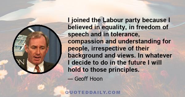 I joined the Labour party because I believed in equality, in freedom of speech and in tolerance, compassion and understanding for people, irrespective of their background and views. In whatever I decide to do in the