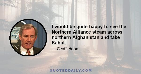 I would be quite happy to see the Northern Alliance steam across northern Afghanistan and take Kabul.